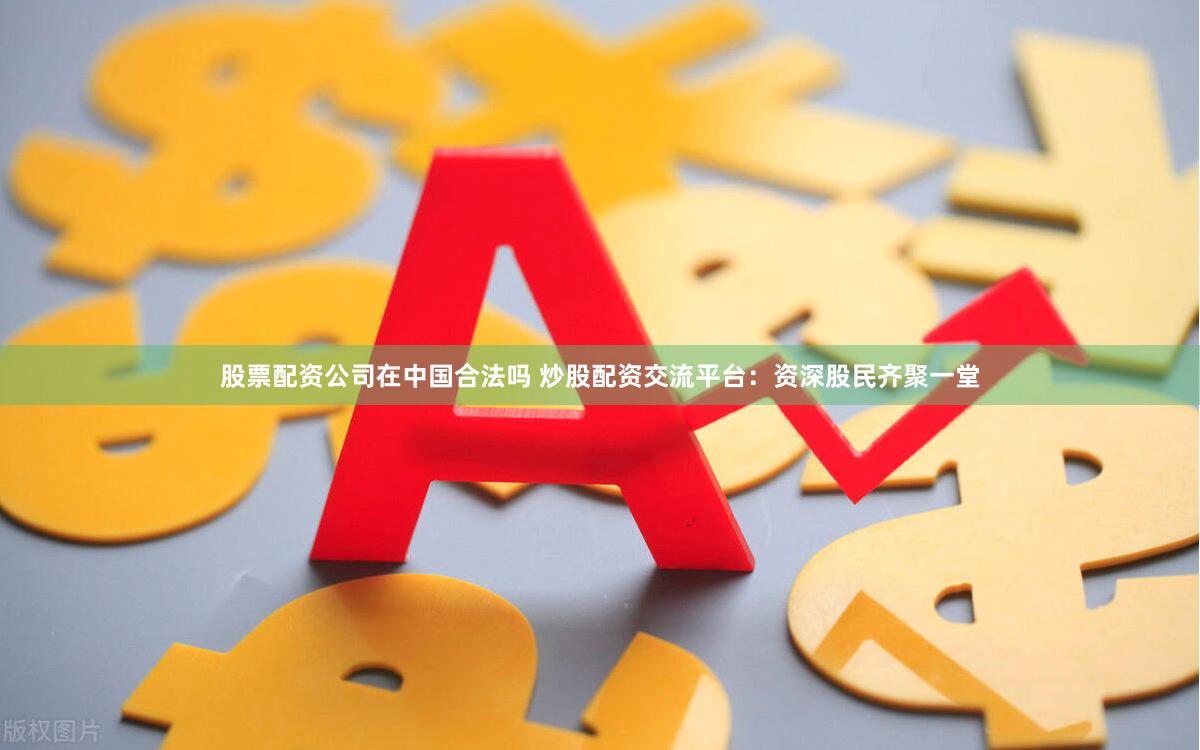 股票配资公司在中国合法吗 炒股配资交流平台：资深股民齐聚一堂