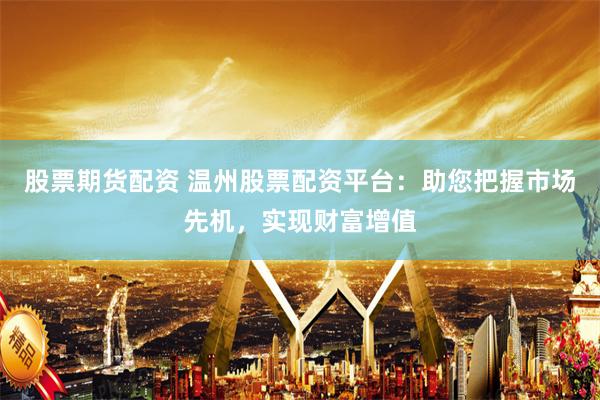 股票期货配资 温州股票配资平台：助您把握市场先机，实现财富增值
