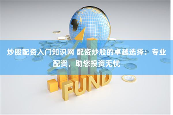 炒股配资入门知识网 配资炒股的卓越选择：专业配资，助您投资无忧