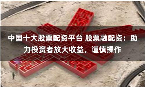 中国十大股票配资平台 股票融配资：助力投资者放大收益，谨慎操作
