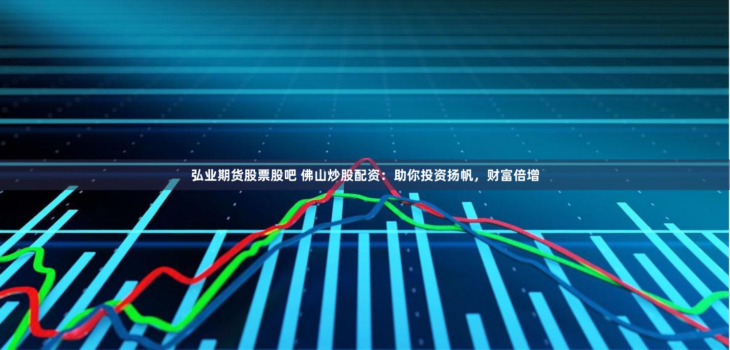 弘业期货股票股吧 佛山炒股配资：助你投资扬帆，财富倍增