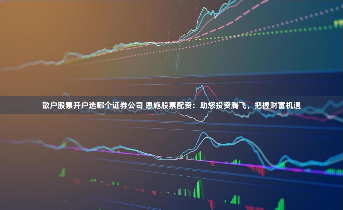 散户股票开户选哪个证券公司 恩施股票配资：助您投资腾飞，把握财富机遇