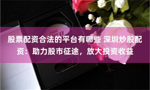 股票配资合法的平台有哪些 深圳炒股配资：助力股市征途，放大投资收益