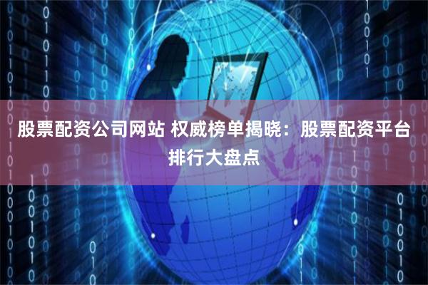 股票配资公司网站 权威榜单揭晓：股票配资平台排行大盘点