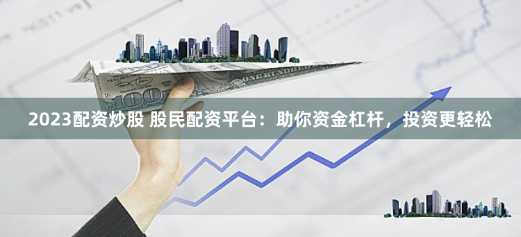 2023配资炒股 股民配资平台：助你资金杠杆，投资更轻松