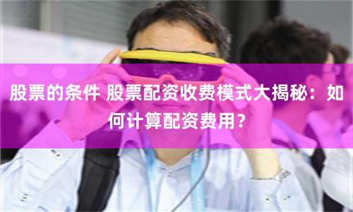 股票的条件 股票配资收费模式大揭秘：如何计算配资费用？