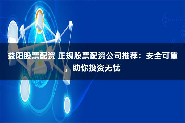 益阳股票配资 正规股票配资公司推荐：安全可靠，助你投资无忧