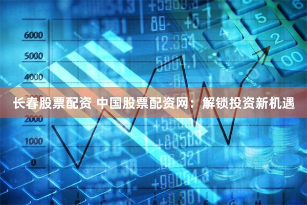 长春股票配资 中国股票配资网：解锁投资新机遇